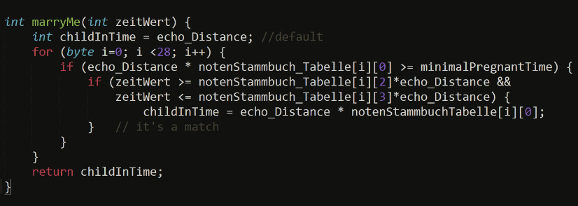 
					int marryMe(int zeitWert) {
						int childInTime = echo_Distance; //default
    					for (byte i=0; i <28; i++) {
        					if (echo_Distance * notenStammbuch_Tabelle[i][0] >= minimalPregnantTime) {
            					if (zeitWert >= notenStammbuch_Tabelle[i][2]*echo_Distance && 
                					zeitWert <= notenStammbuch_Tabelle[i][3]*echo_Distance) {
                    					childInTime = echo_Distance * notenStammbuchTabelle[i][0]; 
            					}   // it's a match
        					}	
    					}
    					return childInTime;
					}